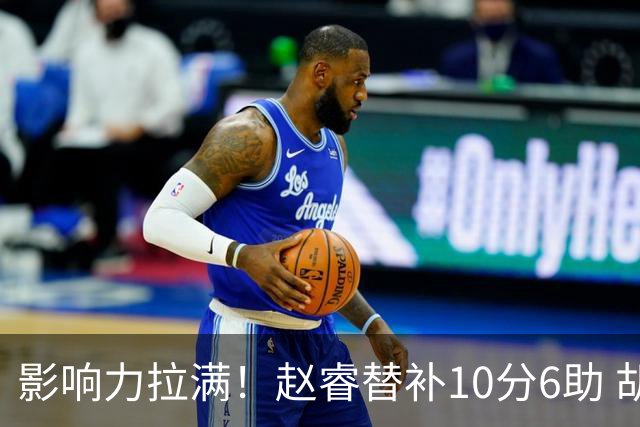 影响力拉满！赵睿替补10分6助 胡明轩15+5+4独扛球队